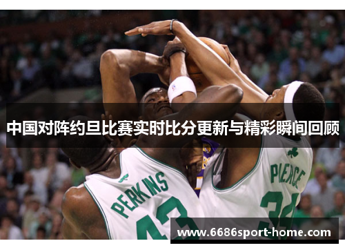 中国对阵约旦比赛实时比分更新与精彩瞬间回顾